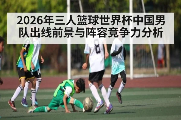 2026年三人篮球世界杯中国男队出线前景与阵容竞争力分析
