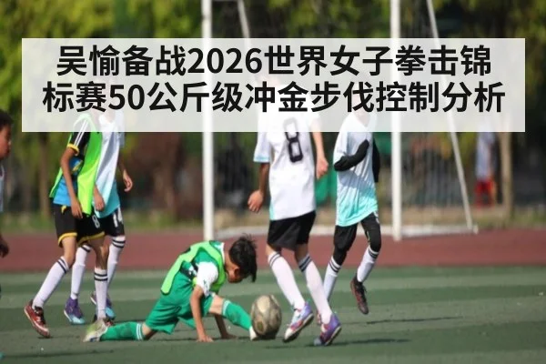吴愉备战2026世界女子拳击锦标赛50公斤级冲金步伐控制分析